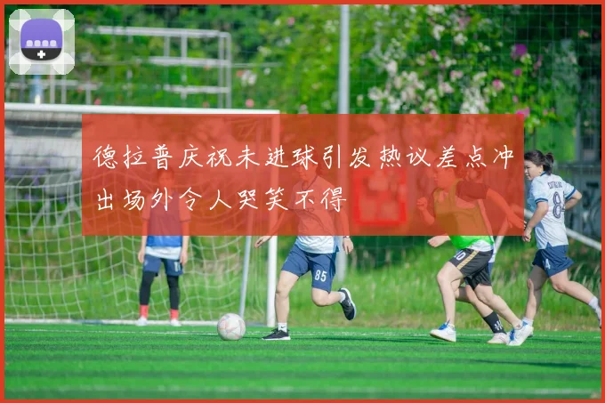德拉普庆祝未进球引发热议差点冲出场外令人哭笑不得