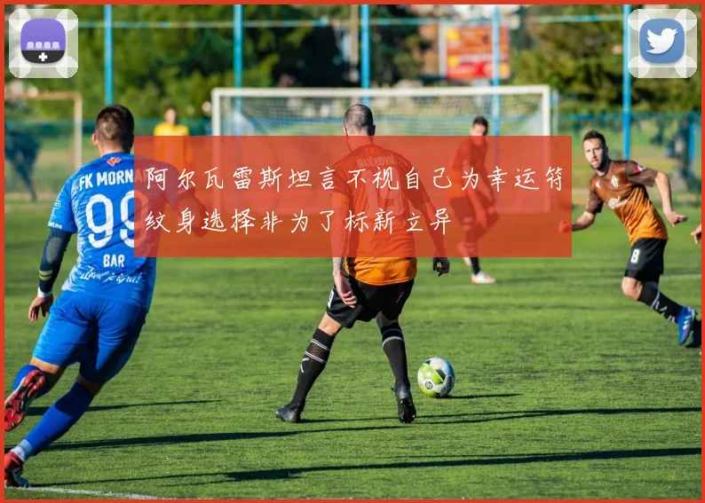阿尔瓦雷斯坦言不视自己为幸运符纹身选择非为了标新立异