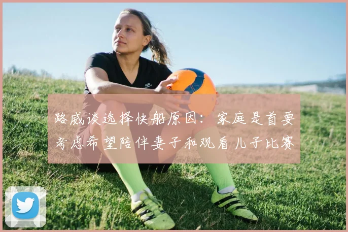 路威谈选择快船原因：家庭是首要考虑希望陪伴妻子和观看儿子比赛