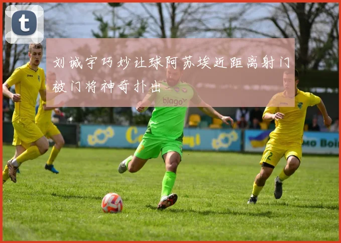 刘诚宇巧妙让球阿苏埃近距离射门被门将神奇扑出