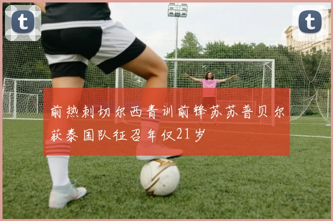 前热刺切尔西青训前锋苏苏普贝尔获泰国队征召年仅21岁