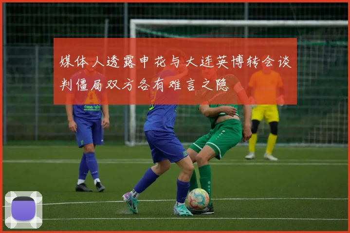 媒体人透露申花与大连英博转会谈判僵局双方各有难言之隐