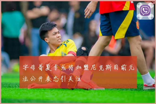 字母哥夏季或将加盟尼克斯目前无法公开表态引关注