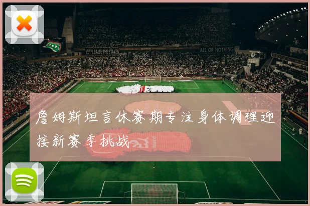 詹姆斯坦言休赛期专注身体调理迎接新赛季挑战